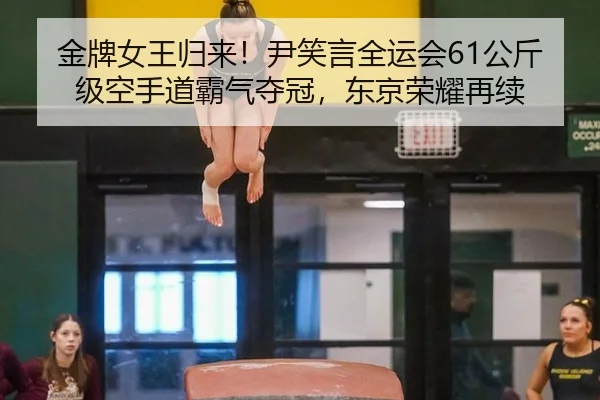 金牌女王归来！尹笑言全运会61公斤级空手道霸气夺冠，东京荣耀再续
